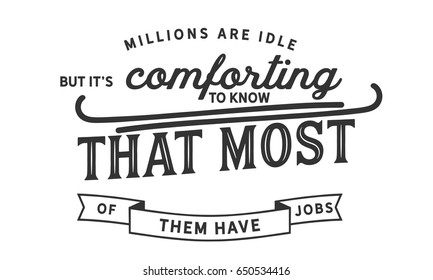 Millions are idle, but it's comforting to know that most of them have jobs. 