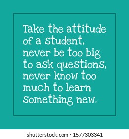 Motivational quotes for students - Take the attitude of a student, never be too big to ask questions, never know too much to learn something new.