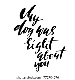 My dog was right about you. Hand drawn dry brush lettering. Ink illustration. Modern calligraphy phrase. Vector illustration.