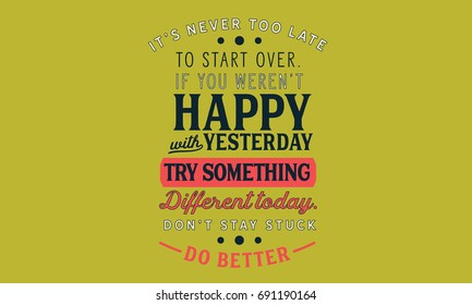 It’s never too late to start over. If you weren’t happy with yesterday,try something different today.Don’t stay stuck.Do better.”
