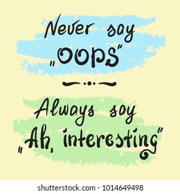 Never say Oops. Always say Ah, interesting - handwritten motivational quote lettering. Print for poster, t-shirt, bags, postcard, sticker. Simple slogan, cute vector