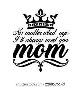 No matter what age I'll always need you mom, Mother's day t shirt print template,  typography design for mom mommy mama daughter grandma girl women aunt mom life child best mom shirt