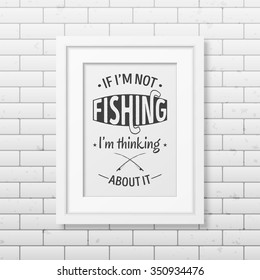 If I am not fishing, I am thinking about it  - Quote typographical Background in the realistic square white frame on the brick wall background. Vector EPS10 illustration. 