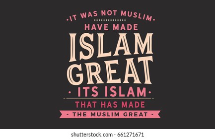 It was not Muslim who have made Islam great. its Islam that has made the Muslim great.