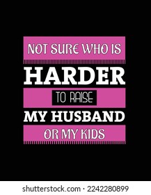 NOT SURE WHO IS HARDER TO RAISE MY HUSBAND OR MY KIDS. LADIES T-SHIRT DESIGN. PRINT TEMPLATE. TYPOGRAPHY VECTOR ILLUSTRATION.