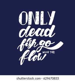 Only dead fish go with the flow. Inspirational and motivation quote. Modern calligraphic style. Hand lettering and custom typography for t-shirts, bags, for posters, invitations