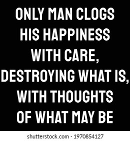  Only man clogs his happiness with care, destroying what is, with thoughts of what may be