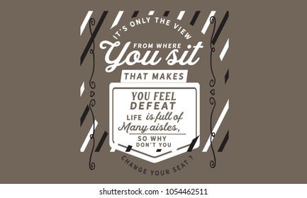 It's only the view from where you sit that makes you feel defeat. Life is full of many aisles, so why don't you change your seat?