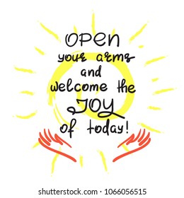 Open your arms and welcome the joy of today - handwritten motivational quote. Print for inspiring poster, t-shirt, bag, logo, greeting postcard, flyer, sticker, sweatshirt, cups. Simple vector sign