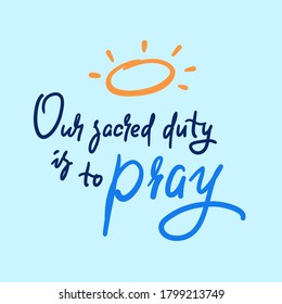 Our sacred duty is to pray - inspire motivational religious quote. Hand drawn beautiful lettering. Print for inspirational poster, t-shirt, bag, cups, card, flyer, sticker, badge. Calligraphy writing