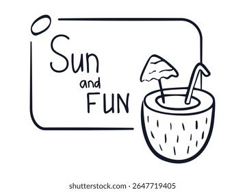 Outline Frame with Coconut drink, text Sun and Fun. Pina Colada cocktail. Linear summer Doodle banner with Lettering, stroke. Exotic glass with umbrella, straw. Contour. Isolated. Vector illustration