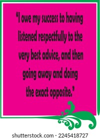 I owe my success to having listened respectfully to the very best advice, and then going away and doing the exact opposite.