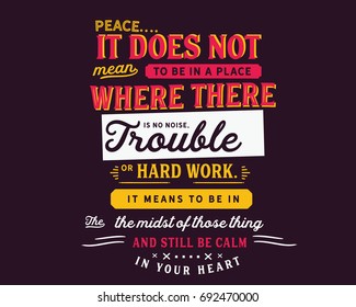 Peace.
It does not mean to be in a place where there is no noise, trouble or hard work. It means to be in the midst of those things and still be calm in your heart.
