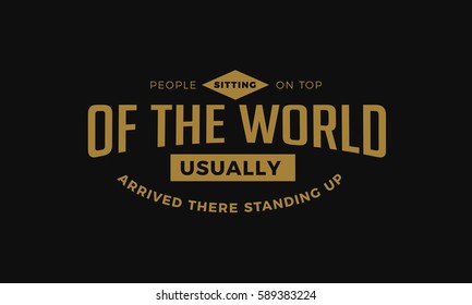 People sitting on top of the world, usually arrived there standing up. Action quote