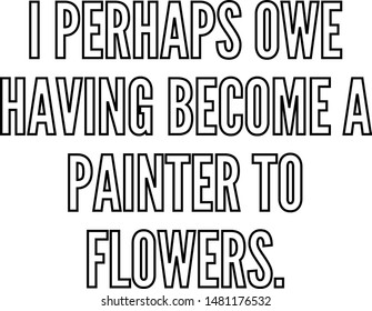 I perhaps owe having become a painter to flowers