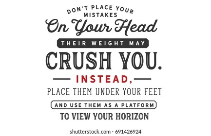 Don’t place your mistakes on your head, their weight may crush you. Instead, place them under your feet and use them as a platform to view your horizons.
