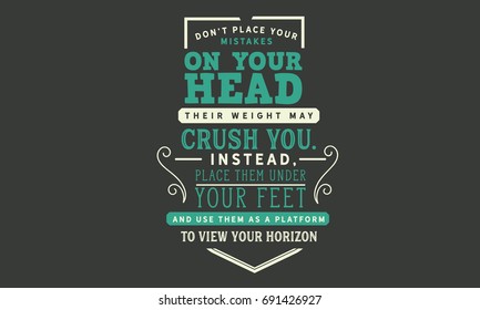 Don’t place your mistakes on your head,their weight may crush you. Instead, place them under your feet and use them as a platform to view your horizons.
