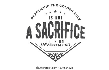 Practicing The Golden Rule Is Not A Sacrifice It Is An Investment. 