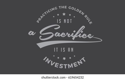 practicing the golden rule is not a sacrifice it is an investment. 