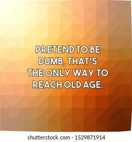 Pretend to be dumb that's the only way to reach old age