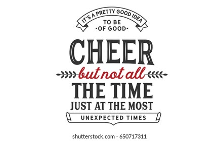 It's a pretty good idea to be of good cheer but not all the time. Just at the most unexpected times. 
