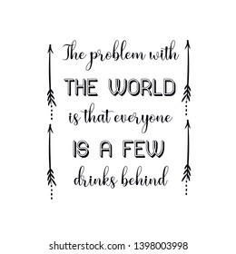 The problem with the world is that everyone is a few drinks behind. Calligraphy saying for print. Vector Quote 