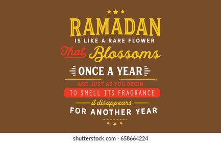 Ramadan is like a rare flower that blossoms once a year and just as you begin to smell its fragrance, it disappears for another year.