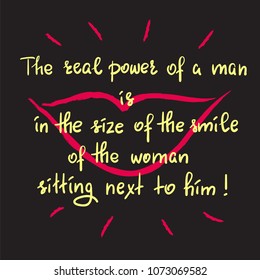 The real power of a man is in the size of the smile of the woman sitting next to him - funny handwritten motivational quote. Print for inspiring poster, t-shirt, bag, greeting postcard, flyer, sticker