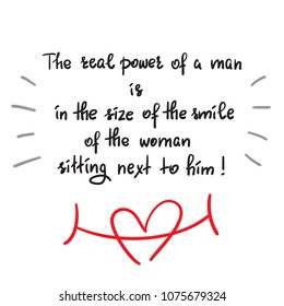 The real power of a man is in the size of the smile of the woman sitting next to him - funny handwritten motivational quote. Print for inspiring poster, t-shirt, bag, greeting postcard, flyer, sticker