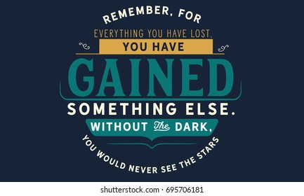 Remember, for everything you have lost, you have gained something else. Without the dark, you would never see the stars.
