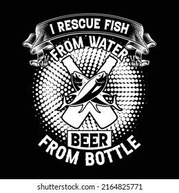 I rescue fish from water and beer from bottle, fishing t-shirt design