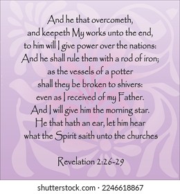  
Revelation 2:26-29 And he that overcometh, and keepeth My works unto the end, to him will I give power over the nations: And he shall rule them with a rod of iron; as the vessels of a...