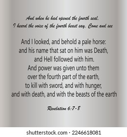 
Revelation 6:7-8 And when He had opened the fourth seal, I heard the voice of the fourth beast say, Come and see. And I looked, and behold a pale horse: and his name that sat on him was Death....