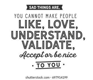 Sad things are, You cannot make people like, Love, understand, validate, Accept or be nice to you. 