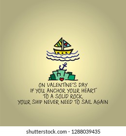 A sail boat over an anchor embedded on a rock with the Valentine message: On Valentine's day if you anchor your heart to a solid rock, your ship never need to sail again. Vector illustration.