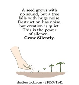 A seed grows with no sound, but a tree falls with huge noise. Destruction has noise, but creation is quiet. This is the power of silence... Grow Silently
