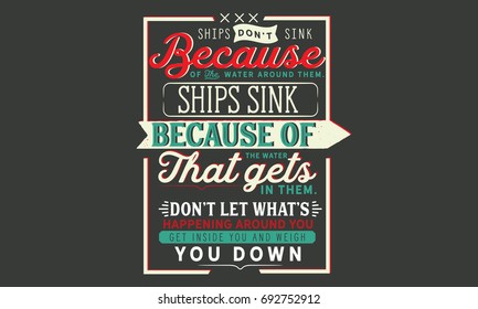 Ships don’t sink because of the water around them, ships sink because of the water that gets in them. Don’t let what’s happening around you get inside you and weigh you down.