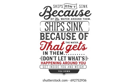 Ships don’t sink because of the water around them, ships sink because of the water that gets in them. Don’t let what’s happening around you get inside you and weigh you down.