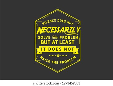 Silence does not necessarily solve the problem but at least it does not raise the problem