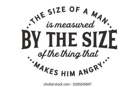 The size of a man is measured by the size of the thing that makes him angry.