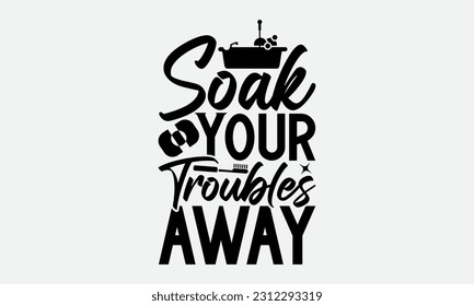 Soak Your Troubles Away - Bathroom T-shirt Design,typography SVG design, Vector illustration with hand drawn lettering, posters, banners, cards, mugs, Notebooks, white background. svg