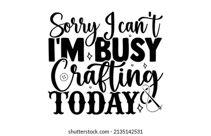 Sorry I can't I'm busy crafting today- Craft t-shirt design, Hand drawn lettering phrase, Calligraphy t-shirt design, Isolated on white background, Handwritten vector sign, SVG, EPS 10