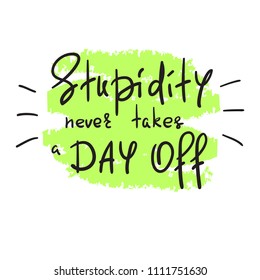 Stupidity never takes a day off - handwritten funny motivational quote. Print for inspiring poster, t-shirt, bag, cups, greeting postcard, flyer, sticker. Simple vector sign