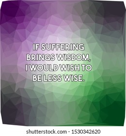 If suffering brings wisdom I would wish to be less wise