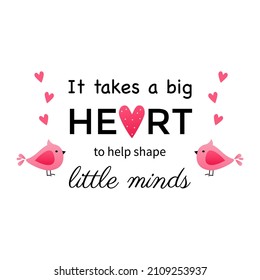 It takes a big heart to help shape little minds. Teacher Quote and Saying good for design collections. Inspirational phrase flat color sketch calligraphy. Greeting card design element. 
