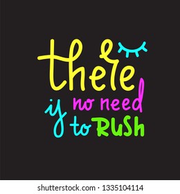 There is no need to rush - simple inspire and motivational quote. Hand drawn beautiful lettering. Print for inspirational poster, t-shirt, bag, cups, card, flyer, sticker, badge. Cute and funny vector