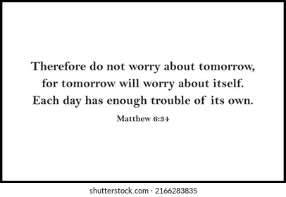 Therefore do not worry about tomorrow, for tomorrow will worry about itself. Each day has enough trouble of its own.