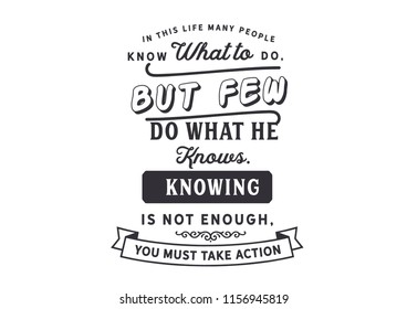 In this life many people know what to do, but few do what he knows. Knowing is not enough, you must take action 