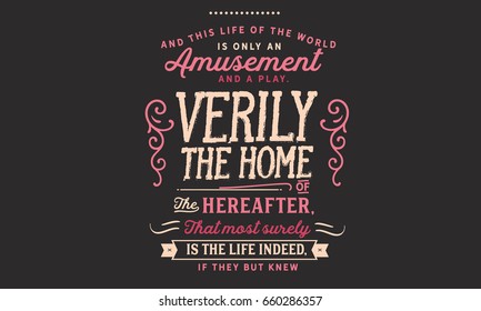 And this life of the world is only an amusement and a play. Verily the Home of the Hereafter, that most surely is the life indeed, if they but knew.
