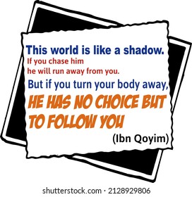 this world is like a shadow, if you chase him, he will run away form you, but if you turn your body away, he has no choice but to follow you

islamis quotes (ibn Qoyim)